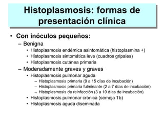 Histoplasmosis: formas de
presentación clínica
• Con inóculos pequeños:
– Benigna
• Histoplasmosis endémica asintomática (histoplasmina +)
• Histoplasmosis sintomática leve (cuadros gripales)
• Histoplasmosis cutánea primaria
– Moderadamente graves y graves
• Histoplasmosis pulmonar aguda
– Histoplasmosis primaria (9 a 15 días de incubación)
– Histoplasmosis primaria fulminante (2 a 7 días de incubación)
– Histoplasmosis de reinfección (3 a 10 días de incubación)
• Histoplasmosis pulmonar crónica (semeja Tb)
• Histoplasmosis aguda diseminada
 
