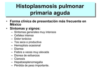 Histoplasmosis pulmonar
primaria aguda
• Forma clínica de presentación más frecuente en
México
• Síntomas y signos:
– Síntomas generales muy intensos
– Cefalea intensa
– Dolor torácico
– Tos seca o productiva
– Hemoptisis ocasional
– Diarrea
– Fiebre a veces muy elevada
– Disnea de esfuerzos
– Cianosis
– Hepatoesplenomegalia
– Pérdida de peso importante.
 