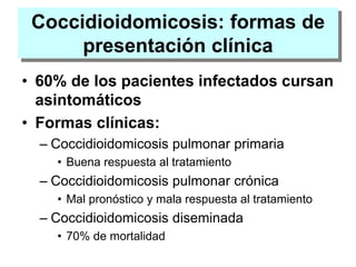 Coccidioidomicosis: formas de
presentación clínica
• 60% de los pacientes infectados cursan
asintomáticos
• Formas clínicas:
– Coccidioidomicosis pulmonar primaria
• Buena respuesta al tratamiento
– Coccidioidomicosis pulmonar crónica
• Mal pronóstico y mala respuesta al tratamiento
– Coccidioidomicosis diseminada
• 70% de mortalidad
 