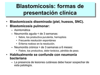 Blastomicosis: formas de
presentación clínica
• Blastomicosis diseminada (piel, huesos, SNC).
• Blastomicosis pulmonar:
– Asintomática
– Neumonitis aguda < de 3 semanas:
• fiebre, tos productiva purulenta, hemoptisis
• Frecuente resolución espontánea
• Eritema nodoso en la resolución.
– Neumonitis crónica > de 3 semanas a 6 meses:
• Fiebre, tos productiva, dolor torácico, pérdida de peso.
• Habitualmente se confunde con neumonía
bacteriana
– La presencia de lesiones cutáneas debe hacer sospechar de
esta patología.
 