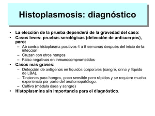 Histoplasmosis: diagnóstico
• La elección de la prueba dependerá de la gravedad del caso:
• Casos leves: pruebas serológicas (detección de anticuerpos),
pero:
– Ab contra histoplasma positivos 4 a 8 semanas después del inicio de la
infección
– Cruzan con otros hongos
– Falso negativos en inmunocomprometidos
• Casos mas graves:
– Detección de antígenos en líquidos corporales (sangre, orina y líquido
de LBA).
– Tinciones para hongos, poco sensible pero rápidos y se requiere mucha
experiencia por parte del anatomopatólogo.
– Cultivo (médula ósea y sangre)
• Histoplasmina sin importancia para el diagnóstico.
 