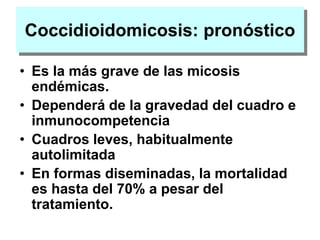 Coccidioidomicosis: pronóstico
• Es la más grave de las micosis
endémicas.
• Dependerá de la gravedad del cuadro e
inmunocompetencia
• Cuadros leves, habitualmente
autolimitada
• En formas diseminadas, la mortalidad
es hasta del 70% a pesar del
tratamiento.
 