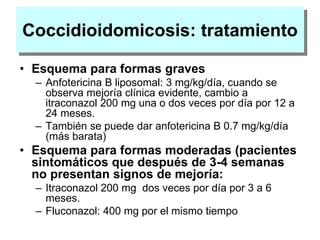 Coccidioidomicosis: tratamiento
• Esquema para formas graves
– Anfotericina B liposomal: 3 mg/kg/día, cuando se
observa mejoría clínica evidente, cambio a
itraconazol 200 mg una o dos veces por día por 12 a
24 meses.
– También se puede dar anfotericina B 0.7 mg/kg/día
(más barata)
• Esquema para formas moderadas (pacientes
sintomáticos que después de 3-4 semanas
no presentan signos de mejoría:
– Itraconazol 200 mg dos veces por día por 3 a 6
meses.
– Fluconazol: 400 mg por el mismo tiempo
 