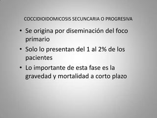 COCCIDIOIDOMICOSIS SECUNCARIA O PROGRESIVA

• Se origina por diseminación del foco
primario
• Solo lo presentan del 1 al 2% de los
pacientes
• Lo importante de esta fase es la
gravedad y mortalidad a corto plazo

 