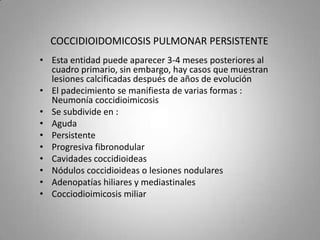 COCCIDIOIDOMICOSIS PULMONAR PERSISTENTE
• Esta entidad puede aparecer 3-4 meses posteriores al
cuadro primario, sin embargo, hay casos que muestran
lesiones calcificadas después de años de evolución
• El padecimiento se manifiesta de varias formas :
Neumonía coccidioimicosis
• Se subdivide en :
• Aguda
• Persistente
• Progresiva fibronodular
• Cavidades coccidioideas
• Nódulos coccidioideas o lesiones nodulares
• Adenopatías hiliares y mediastinales
• Cocciodioimicosis miliar

 