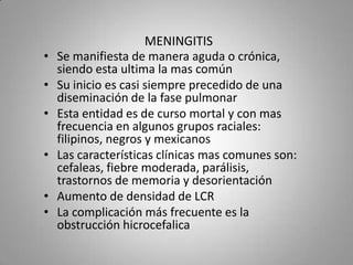 •
•

•
•
•
•

MENINGITIS
Se manifiesta de manera aguda o crónica,
siendo esta ultima la mas común
Su inicio es casi siempre precedido de una
diseminación de la fase pulmonar
Esta entidad es de curso mortal y con mas
frecuencia en algunos grupos raciales:
filipinos, negros y mexicanos
Las características clínicas mas comunes son:
cefaleas, fiebre moderada, parálisis,
trastornos de memoria y desorientación
Aumento de densidad de LCR
La complicación más frecuente es la
obstrucción hicrocefalica

 