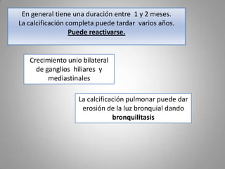 En general tiene una duración entre 1 y 2 meses.
La calcificación completa puede tardar varios años.
Puede reactivarse.

Crecimiento unio bilateral
de ganglios hiliares y
mediastinales
La calcificación pulmonar puede dar
erosión de la luz bronquial dando
bronquilitasis

 