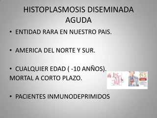HISTOPLASMOSIS DISEMINADA
AGUDA
• ENTIDAD RARA EN NUESTRO PAIS.
• AMERICA DEL NORTE Y SUR.

• CUALQUIER EDAD ( -10 ANÑOS).
MORTAL A CORTO PLAZO.
• PACIENTES INMUNODEPRIMIDOS

 