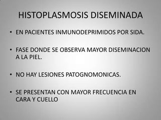 HISTOPLASMOSIS DISEMINADA
• EN PACIENTES INMUNODEPRIMIDOS POR SIDA.
• FASE DONDE SE OBSERVA MAYOR DISEMINACION
A LA PIEL.
• NO HAY LESIONES PATOGNOMONICAS.
• SE PRESENTAN CON MAYOR FRECUENCIA EN
CARA Y CUELLO

 