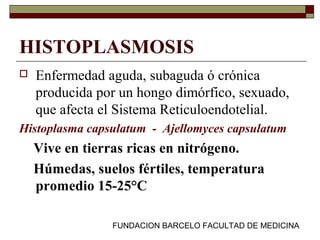 FUNDACION BARCELO FACULTAD DE MEDICINA
HISTOPLASMOSIS
 Enfermedad aguda, subaguda ó crónica
producida por un hongo dimórfico, sexuado,
que afecta el Sistema Reticuloendotelial.
Histoplasma capsulatum - Ajellomyces capsulatum
Vive en tierras ricas en nitrógeno.
Húmedas, suelos fértiles, temperatura
promedio 15-25°C
 
