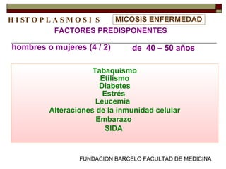 FUNDACION BARCELO FACULTAD DE MEDICINA
MICOSIS ENFERMEDAD
Tabaquismo
Etilismo
Diabetes
Estrés
Leucemia
Alteraciones de la inmunidad celular
Embarazo
SIDA
FACTORES PREDISPONENTES
hombres o mujeres (4 / 2)
H I ST O P L A S M O S I S
de 40 – 50 años
 
