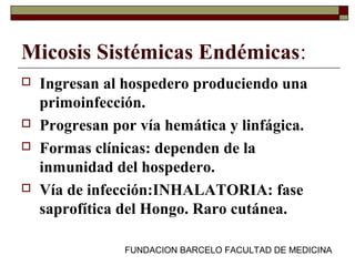 FUNDACION BARCELO FACULTAD DE MEDICINA
Micosis Sistémicas Endémicas:
 Ingresan al hospedero produciendo una
primoinfección.
 Progresan por vía hemática y linfágica.
 Formas clínicas: dependen de la
inmunidad del hospedero.
 Vía de infección:INHALATORIA: fase
saprofítica del Hongo. Raro cutánea.
 