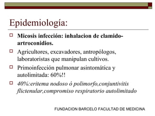 FUNDACION BARCELO FACULTAD DE MEDICINA
Epidemiología:
 Micosis infección: inhalacion de clamido-
artroconidios.
 Agricultores, excavadores, antropólogos,
laboratoristas que manipulan cultivos.
 Primoinfección pulmonar asintomática y
autolimitada: 60%!!
 40%:eritema nodoso ó polimorfo,conjuntivitis
flictenular,compromiso respiratorio autolimitado
 