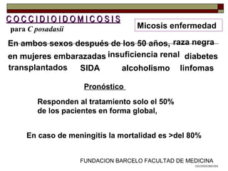 FUNDACION BARCELO FACULTAD DE MEDICINA
transplantados
Micosis enfermedad
C O C C I D I O I D O M I C O S I SC O C C I D I O I D O M I C O S I S
En ambos sexos después de los 50 años,
en mujeres embarazadas
raza negra
insuficiencia renal
En caso de meningitis la mortalidad es >del 80%
diabetes
alcoholismo linfomasSIDA
Pronóstico
Responden al tratamiento solo el 50%
de los pacientes en forma global,
COCCIDIOICOMICOSIS
para C posadasii
 