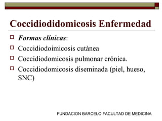 FUNDACION BARCELO FACULTAD DE MEDICINA
Coccidiodidomicosis Enfermedad
 Formas clínicas:
 Coccidiodoimicosis cutánea
 Coccidiodomicosis pulmonar crónica.
 Coccidiodomicosis diseminada (piel, hueso,
SNC)
 