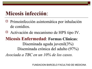 FUNDACION BARCELO FACULTAD DE MEDICINA
Micosis infección:
 Primoinfección asintomática por inhalación
de conidios.
 Activación de mecanismo de HPS tipo IV.
Micosis Enfermedad: Formas Clínicas:
Diseminada aguda juvenil(3%)
Diseminada crónica del adulto (97%)
Asociada a TBC en un 10% de los casos.
 