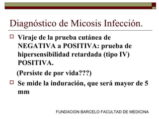 FUNDACION BARCELO FACULTAD DE MEDICINA
Diagnóstico de Micosis Infección.
 Viraje de la prueba cutánea de
NEGATIVA a POSITIVA: prueba de
hipersensibilidad retardada (tipo IV)
POSITIVA.
(Persiste de por vida???)
 Se mide la induración, que será mayor de 5
mm
 