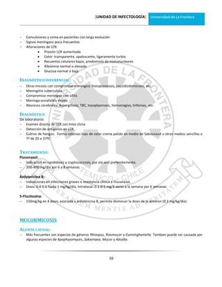 [UNIDAD DE INFECTOLOGÍA] Universidad de La Frontera



   Convulsiones y coma en pacientes con larga evolución
   Signos meníngeos poco frecuentes
   Alteraciones de LCR:
             Presión LCR aumentada
             Color: transparente, opalescente, ligeramente turbio
             Recuentos celulares bajos, predominio de mononucleares
             Albúmina normal o elevada
             Glucosa normal o baja

DIAGNÓSTICO DIFERENCIAL:
   Otras micosis con compromiso meníngeo: histoplasmosis, coccidiodomicosis, etc.
   Meningitiis tuberculosa
   Compromiso meníngeo con sífilis
   Meningo-encefalitis virales
   Abscesos cerebrales: Aspergillosis, TBC, toxoplasmosis, hemorragias, linfomas, etc.

DIAGNÓSTICO
De laboratorio:
   Examen directo de LCR con tinta china
   Detección de antígenos en LCR
   Cultivo de hongos: Forma colonias lisas de color crema palido en medio de Sabouraud u otros medios sencillos a
    Tº de 20 a 37ºC


TRATAMIENTO:
Fluconazol:
   Indicación en candidiasis y cryptococcosis, por via oral preferntemente.
   200-400 mg/día por 6 a 8 semanas.

Anfotericina B:
   Indicaciones en infecciones graves o resistencia clínica a Fluconazol.
   Dosis: 0.4-0.6 hasta 1 mg/kg/día. Intratecal: 0.1-0.5 mg/3 veces a la semana por 6 semanas

5-Flucitosina:
   150mg/kg en 4 dosis, asociada a anfotericina B, permite disminuir la dosis de la anterior (0.3 mg/kg/día)




MUCORMICOSIS
AGENTE CAUSAL:
   Más frecuentes son especies de géneros Rhizopus, Rizomucor y Cunninghamella. Tambien puede ser causada por
    algunas especies de Apophysomyces, Saksenaea, Mucor y Absidia.




                                                          10
 
