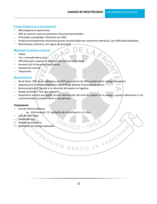 [UNIDAD DE INFECTOLOGÍA] Universidad de La Frontera



CARACTERÍSTICAS PATOGÉNICAS
   Microorganismo oportunista
   Sólo se conocen casos en pacientes inmunocomprometidos
   Principales susceptibles: Pacientes con SIDA
   Produce principalmente neumonias graves caracterizadas por neumonia intersticial, con infiltrados bilaterales
   Neumotórax y derrame, son signos de gravedad

MANIFESTACIONES CLÍNICAS
   Fiebre
   Tos, a menudo leve y seca
   Dificultad para respirar, en especial con esfuerzo (actividad)
   Aumento de la frecuencia respiratoria
   Hipotensión arterial
   Taquicardia

DIAGNÓSTICO
   Rx de tórax: 10% de los individuos con PCP que padecen de SIDA pueden tener radiografía normal.
   Expectoración: tinciones especiales con el fin de detectar Pneumocystis carinii.
   Broncoscopía (con lavado) si la inducción del esputo es negativa.
   Biopsia pulmonar: rara vez necesaria.
   Gasometría arterial que puede mostrar disminución del nivel de oxígeno en la sangre y ayuda a determinar si los
    corticosteroides le pueden servir a una persona.

Tratamiento
   Uso de Antimicrobianos:
             Cotrimoxazol 15 mg/kg/día de trimethoprim x 21 días
   Uso de corticoides
   Oxigenoterapia
   Ventilación mecánica
   Instalación de drenajes pleurales




                                                           12
 