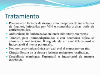 Tratamiento 
Personas con factores de riesgo, como receptores de transplantes de órganos, infectadas por VIH o sometidas a altas dosis de corticosteroides. 
Anfotericina B: Embarazadas en tercer trimestre y puérperas. 
También para inmunodeprimidos o con neumonía difusa se administra Anfotericina B seguida de un azol (Fluconazol o Itraconazol) al menos por un año. 
Neumonía cavitaria crónica con azol oral al menos por un año. 
Cirugía: Rotura de la pleura o lesiones resistentes localizadas. 
Coccidiosis meníngea: Fluconazol o Itraconazol de manera indefinida.  