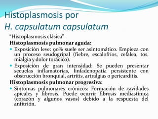 Histoplasmosis por H. capsulatum capsulatum 
“Histoplasmosis clásica”. 
Histoplasmosis pulmonar aguda: 
Exposición leve: 90% suele ser asintomático. Empieza con un proceso seudogripal (fiebre, escalofríos, cefalea, tos, mialgia y dolor torácico). 
Exposición de gran intensidad: Se pueden presentar secuelas inflamatorias, linfadenopatía persistente con obstrucción bronquial, artritis, artralgias o pericarditis. 
Histoplasmosis pulmonar progresiva: 
Síntomas pulmonares crónicos: Formación de cavidades apicales y fibrosis. Puede ocurrir fibrosis mediastínica (corazón y algunos vasos) debido a la respuesta del anfitrión.  