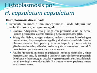Histoplasmosis por H. capsulatum capsulatum 
Histoplasmosis diseminada: 
Frecuente en niños e inmunodeprimidos. Puede adquirir una evolución crónica, subaguda o aguda. 
Crónica: Adelgazamiento y fatiga con presencia o no de fiebre. Pueden presentarse úlceras bucales y hepatoesplenomegalia. 
Subaguda: Fiebre, adelgazamiento, malestar, úlceras bucofaríngeas prominentes, hepatoesplenomegalia y si afecta a la médula ósea se observa anemia, leucopenia y trombocitopenia y puede afectar glándulas adrenales, válvulas cardíacas y sistema nervioso central. Si no se trata el paciente muere en 2 a 24 meses. 
Aguda: Proceso fulminante en pacientes inmunodeprimidos y niños menores a un año. Se asemeja a un shock septicémico con presencia de úlceras y hemorragias bucales y gastrointestinales, insuficiencia renal, meningitis o endocarditis. Sin tratamiento el paciente muere en días o semanas.  