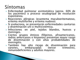  Enfermedad pulmonar asintomática (aprox. 60% de
los pacientes) o proceso seudogripal de resolución
espontánea.
 Reacciones alérgicas (exantema maculoeritematoso,
eritema multiforme y eritema nudoso).
 Si evoluciona, se presentarán enfermedades cavitarias
y diseminación uni o multisistémica.
 Infecciones en piel, tejidos blandos, huesos y
meninges.
 Ciertos grupos étnicos (filipinos, afroamericanos,
indios americanos e hispanos) presentan mayor rasgo
de diseminación y con altas probabilidades de
meningitis.
 También hay alto riesgo de diseminación para
varones, embarazadas (tercer trimestre),
inmunodeficientes y adultos mayores.
 