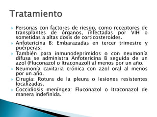  Personas con factores de riesgo, como receptores de
transplantes de órganos, infectadas por VIH o
sometidas a altas dosis de corticosteroides.
 Anfotericina B: Embarazadas en tercer trimestre y
puérperas.
 También para inmunodeprimidos o con neumonía
difusa se administra Anfotericina B seguida de un
azol (Fluconazol o Itraconazol) al menos por un año.
 Neumonía cavitaria crónica con azol oral al menos
por un año.
 Cirugía: Rotura de la pleura o lesiones resistentes
localizadas.
 Coccidiosis meníngea: Fluconazol o Itraconazol de
manera indefinida.
 