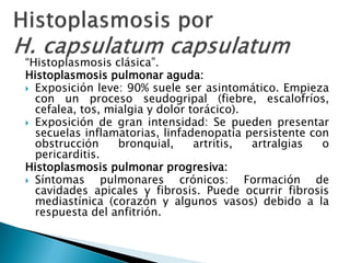 “Histoplasmosis clásica”.
Histoplasmosis pulmonar aguda:
 Exposición leve: 90% suele ser asintomático. Empieza
con un proceso seudogripal (fiebre, escalofríos,
cefalea, tos, mialgia y dolor torácico).
 Exposición de gran intensidad: Se pueden presentar
secuelas inflamatorias, linfadenopatía persistente con
obstrucción bronquial, artritis, artralgias o
pericarditis.
Histoplasmosis pulmonar progresiva:
 Síntomas pulmonares crónicos: Formación de
cavidades apicales y fibrosis. Puede ocurrir fibrosis
mediastínica (corazón y algunos vasos) debido a la
respuesta del anfitrión.
 