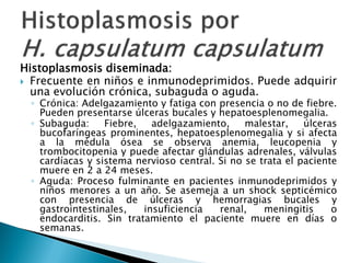 Histoplasmosis diseminada:
 Frecuente en niños e inmunodeprimidos. Puede adquirir
una evolución crónica, subaguda o aguda.
◦ Crónica: Adelgazamiento y fatiga con presencia o no de fiebre.
Pueden presentarse úlceras bucales y hepatoesplenomegalia.
◦ Subaguda: Fiebre, adelgazamiento, malestar, úlceras
bucofaríngeas prominentes, hepatoesplenomegalia y si afecta
a la médula ósea se observa anemia, leucopenia y
trombocitopenia y puede afectar glándulas adrenales, válvulas
cardíacas y sistema nervioso central. Si no se trata el paciente
muere en 2 a 24 meses.
◦ Aguda: Proceso fulminante en pacientes inmunodeprimidos y
niños menores a un año. Se asemeja a un shock septicémico
con presencia de úlceras y hemorragias bucales y
gastrointestinales, insuficiencia renal, meningitis o
endocarditis. Sin tratamiento el paciente muere en días o
semanas.
 