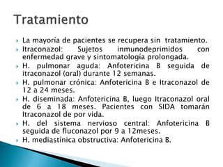  La mayoría de pacientes se recupera sin tratamiento.
 Itraconazol: Sujetos inmunodeprimidos con
enfermedad grave y sintomatología prolongada.
 H. pulmonar aguda: Anfotericina B seguida de
itraconazol (oral) durante 12 semanas.
 H. pulmonar crónica: Anfotericina B e Itraconazol de
12 a 24 meses.
 H. diseminada: Anfotericina B, luego Itraconazol oral
de 6 a 18 meses. Pacientes con SIDA tomarán
Itraconazol de por vida.
 H. del sistema nervioso central: Anfotericina B
seguida de fluconazol por 9 a 12meses.
 H. mediastínica obstructiva: Anfotericina B.
 