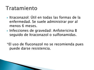  Itraconazol: Útil en todas las formas de la
enfermedad. Se suele administrar por al
menos 6 meses.
 Infecciones de gravedad: Anfotericina B
seguido de Itraconazol o sulfonamidas.
*El uso de fluconazol no se recomienda pues
puede darse resistencia.
 