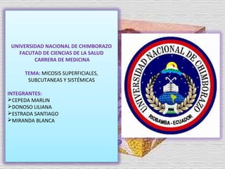 UNIVERSIDAD NACIONAL DE CHIMBORAZO
FACUTAD DE CIENCIAS DE LA SALUD
CARRERA DE MEDICINA
TEMA: MICOSIS SUPERFICIALES,
SUBCUTANEAS Y SISTÉMICAS
INTEGRANTES:
CEPEDA MARLIN
DONOSO LILIANA
ESTRADA SANTIAGO
MIRANDA BLANCA

 