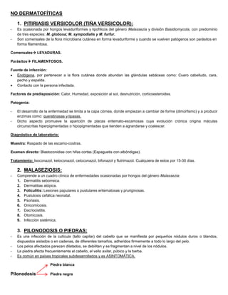 NO DERMATOFÍTICAS
1. PITIRIASIS VERSICOLOR (TIÑA VERSICOLOR):
- Es ocasionada por hongos levaduriformes y lipofílicos del género Malassezia y división Basidiomycota, con predominio
de tres especies: M. globosa; M. sympodialis y M. furfur.
- Son comensales de la flora microbiana cutánea en forma levaduriforme y cuando se vuelven patógenos son parásitos en
forma filamentosa.
Comensales LEVADURAS.
Parásitos FILAMENTOSOS.
Fuente de infección:
 Endógena, por pertenecer a la flora cutánea donde abundan las glándulas sebáceas como: Cuero cabelludo, cara,
pecho y espalda.
 Contacto con la persona infectada.
Factores de predisposición: Calor, Humedad, exposición al sol, desnutrición, corticoesteroides.
Patogenia:
- El desarrollo de la enfermedad se limita a la capa córnea, donde empiezan a cambiar de forme (dimorfismo) y a producir
enzimas como: queratinasas y lipasas.
- Dicho aspecto promueve la aparición de placas eritemato-escamosas cuya evolución crónica origina máculas
circunscritas hiperpigmentadas o hipopigmentadas que tienden a agrandarse y coalescer.
Diagnóstico de laboratorio:
Muestra: Raspado de las escamo-costras.
Examen directo: Blastoconidias con hifas cortas (Espaguetis con albóndigas).
Tratamiento: Isoconazol, ketoconazol, cetoconazol, bifonazol y flutrimazol. Cualquiera de estos por 15-30 días.
2. MALASEZIOSIS:
- Comprende a un cuadro clínico de enfermedades ocasionadas por hongos del género Malassezia:
1. Dermatitis seborreica.
2. Dermatitias atópica.
3. Foliculitis: Lesiones papulares o pustulares eritematosas y pruriginosas.
4. Pustulosis cefálica neonatal.
5. Psoriasis.
6. Onicomicosis.
7. Dacriocistitis.
8. Otomicosis.
9. Infección sistémica.
3. PILONODOSIS O PIEDRAS:
- Es una infección de la cutícula (tallo capilar) del cabello que se manifiesta por pequeños nódulos duros o blandos,
dispuestos aislados o en cadenas, de diferentes tamaños, adheridos firmemente a todo lo largo del pelo.
- Los pelos afectados parecen dilatados, se debilitan y se fragmentan a nivel de los nódulos.
- La piedra afecta frecuentemente el cabello, el vello axilar, púbico y la barba.
- Es común en países tropicales subdesarrollados y es ASINTOMÁTICA.
Piedra blanca
Pilonodosis Piedra negra
 