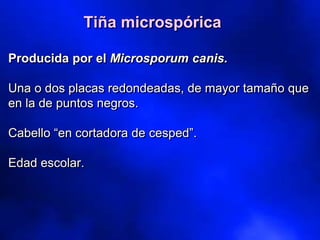 Producida por el Microsporum canis.
Una o dos placas redondeadas, de mayor tamaño que
en la de puntos negros.
Cabello “en cortadora de cesped”.
Edad escolar.
Tiña microspórica
 