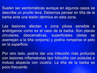 Suelen ser asintomáticas aunque en algunos casos se
describe un prurito leve. Debemos pensar en tiña de la
barba ante una lesión dérmica en esta zona.
Las lesiones afectan a zona pilosa sensible a
andrógenos como es el caso de la barba. Son placas
circulares, descamativas, superficiales (éstas se
asemejan a la tiña corporis) y podría romperse el pelo
en la superficie.
Por otro lado, podría dar una infección más profunda
con lesiones inflamatorias tipo foliculitis con pústulas e
incluso alopecia con cicatriz. La tiña de la barba es
poco frecuente.
 