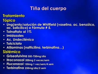 Tratamiento
Tópico
• Ungüento/solución de Whitfield (vaselina, ac. benzóico,
ac. Salicílico) o Fórmula # 5.
• Tolnaftato al 1%
• Imidazoles
• Ac. Undecilénico
• Tolciclato
• Alilaminas (nafticilina, terbinafina…)
Sistémico
• Griseofulvina 350-750mg/dia
• Itraconazol 200mg 2 veces/sem
• Fluconazol 150mg 1 vez/sem/4 sem
• Terbinafina 250mg/dia/2 sem
Tiña del cuerpo
 