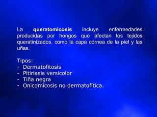 La queratomicosis incluye enfermedades
producidas por hongos que afectan los tejidos
queratinizados, como la capa córnea de la piel y las
uñas.
Tipos:
- Dermatofitosis
- Pitiriasis versicolor
- Tiña negra
- Onicomicosis no dermatofítica.
 