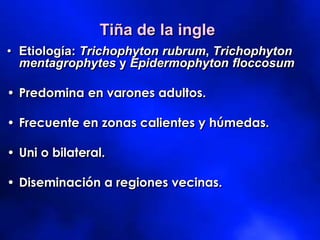 Tiña de la ingle
• Etiología: Trichophyton rubrum, Trichophyton
mentagrophytes y Epidermophyton floccosum
• Predomina en varones adultos.
• Frecuente en zonas calientes y húmedas.
• Uni o bilateral.
• Diseminación a regiones vecinas.
 