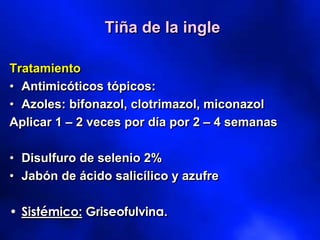 Tiña de la ingle
Tratamiento
• Antimicóticos tópicos:
• Azoles: bifonazol, clotrimazol, miconazol
Aplicar 1 – 2 veces por día por 2 – 4 semanas
• Disulfuro de selenio 2%
• Jabón de ácido salicílico y azufre
• Sistémico: Griseofulvina.
 