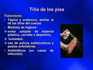 Tratamiento
• Tópico y sistémico, similar al
de las tiñas del cuerpo.
• Medidas de higiene:
❖ evitar calzado de material
plástico, cerrado o deportivo,
❖ humedad,
❖ uso de polvos antimicóticos y
pastas exfoliativas.
• Antibióticos (en casos de
infección).
Tiña de los pies
 
