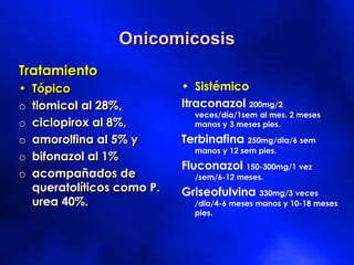 Onicomicosis
Tratamiento
• Tópico
o tiomicol al 28%,
o ciclopirox al 8%,
o amorolfina al 5% y
o bifonazol al 1%
o acompañados de
queratolíticos como P.
urea 40%.
• Sistémico
Itraconazol 200mg/2
veces/día/1sem al mes. 2 meses
manos y 3 meses pies.
Terbinafina 250mg/dia/6 sem
manos y 12 sem pies.
Fluconazol 150-300mg/1 vez
/sem/6-12 meses.
Griseofulvina 330mg/3 veces
/dia/4-6 meses manos y 10-18 meses
pies.
 