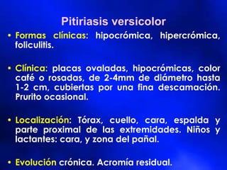 Pitiriasis versicolor
• Formas clínicas: hipocrómica, hipercrómica,
foliculitis.
• Clínica: placas ovaladas, hipocrómicas, color
café o rosadas, de 2-4mm de diámetro hasta
1-2 cm, cubiertas por una fina descamación.
Prurito ocasional.
• Localización: Tórax, cuello, cara, espalda y
parte proximal de las extremidades. Niños y
lactantes: cara, y zona del pañal.
• Evolución crónica. Acromía residual.
 