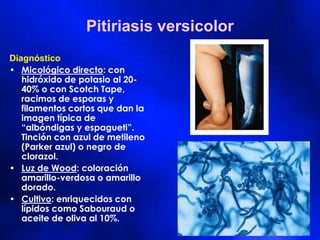 Pitiriasis versicolor
Diagnóstico
• Micológico directo: con
hidróxido de potasio al 20-
40% o con Scotch Tape,
racimos de esporas y
filamentos cortos que dan la
imagen típica de
“albóndigas y espagueti”.
Tinción con azul de metileno
(Parker azul) o negro de
clorazol.
• Luz de Wood: coloración
amarillo-verdosa o amarillo
dorado.
• Cultivo: enriquecidos con
lípidos como Sabouraud o
aceite de oliva al 10%.
 