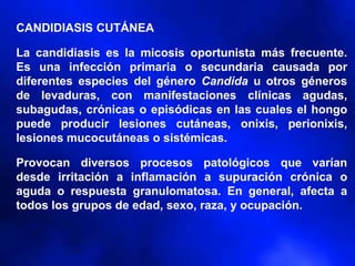 CANDIDIASIS CUTÁNEA
La candidiasis es la micosis oportunista más frecuente.
Es una infección primaria o secundaria causada por
diferentes especies del género Candida u otros géneros
de levaduras, con manifestaciones clínicas agudas,
subagudas, crónicas o episódicas en las cuales el hongo
puede producir lesiones cutáneas, onixis, perionixis,
lesiones mucocutáneas o sistémicas.
Provocan diversos procesos patológicos que varían
desde irritación a inflamación a supuración crónica o
aguda o respuesta granulomatosa. En general, afecta a
todos los grupos de edad, sexo, raza, y ocupación.
 