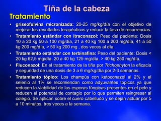 Tiña de la cabeza
Tratamiento
• griseofulvina micronizada: 20-25 mg/kg/día con el objetivo de
mejorar los resultados terapéuticos y reducir la tasa de recurrencias.
• Tratamiento estándar con itraconazol: Peso del paciente: Dosis
10 a 20 kg 50 a 100 mg/día, 21 a 40 kg 100 a 200 mg/día, 41 a 50
kg 200 mg/día, > 50 kg 200 mg , dos veces al día.
• Tratamiento estándar con terbinafina: Peso del paciente: Dosis <
20 kg 62,5 mg/día, 20 a 40 kg 125 mg/día, > 40 kg 250 mg/día.
• Fluconazol: En el tratamiento de la tiña por Trichophyton la eficacia
y seguridad de una dosis de 3 a 6 mg/kg/día por 2-3 semanas.
• Tratamiento tópico: Los champús con ketoconazol al 2% y el
selenio al 1% se recomiendan como adyuvantes tópicos ya que
reducen la viabilidad de las esporas fúngicas presentes en el pelo y
reducen el potencial de contagio por lo que permiten reingresar al
colegio. Se aplican sobre el cuero cabelludo y se dejan actuar por 5
a 10 minutos, tres veces a la semana.
 