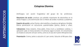 Antifúngico con acción fungistática del grupo de las piridinonas.
Mecanismo de acción: produce una pérdida importante de electrolitos en la
célula fúngica y una disminución de la síntesis de ácidos nucleícos y proteínas.
Espectro de acción: activo frente a dermatofitos y levaduras del género Cándida.
Buena penetración en estructuras queratinizadas (palma, planta y uñas).
Indicaciones: tinea corporis, tinea pedis, tinea cruris y candidiasis cutánea, 1
aplicación cada 12 horas durante 2-4 semanas según la lesión. En onicomicosis
se emplea la solución al 8 por ciento, como es el caso de nuestro Micopirox laca.
Presentación: Crema, polvo o solución al 1 por ciento. Solución al 8% para uñas.
Ciclopirox Olamina
 