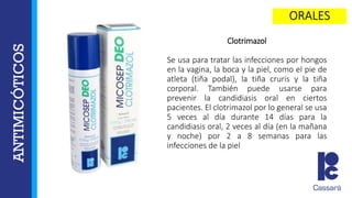 Clotrimazol
Se usa para tratar las infecciones por hongos
en la vagina, la boca y la piel, como el pie de
atleta (tiña podal), la tiña cruris y la tiña
corporal. También puede usarse para
prevenir la candidiasis oral en ciertos
pacientes. El clotrimazol por lo general se usa
5 veces al día durante 14 días para la
candidiasis oral, 2 veces al día (en la mañana
y noche) por 2 a 8 semanas para las
infecciones de la piel
 