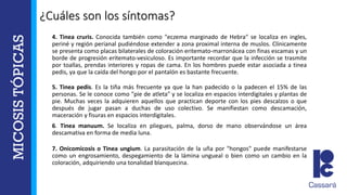 4. Tinea cruris. Conocida también como "eczema marginado de Hebra" se localiza en ingles,
periné y región perianal pudiéndose extender a zona proximal interna de muslos. Clínicamente
se presenta como placas bilaterales de coloración eritemato-marronácea con finas escamas y un
borde de progresión eritemato-vesiculoso. Es importante recordar que la infección se trasmite
por toallas, prendas interiores y ropas de cama. En los hombres puede estar asociada a tinea
pedis, ya que la caída del hongo por el pantalón es bastante frecuente.
5. Tinea pedis. Es la tiña más frecuente ya que la han padecido o la padecen el 15% de las
personas. Se le conoce como "pie de atleta" y se localiza en espacios interdigitales y plantas de
pie. Muchas veces la adquieren aquellos que practican deporte con los pies descalzos o que
después de jugar pasan a duchas de uso colectivo. Se manifiestan como descamación,
maceración y fisuras en espacios interdigitales.
6. Tinea manuum. Se localiza en pliegues, palma, dorso de mano observándose un área
descamativa en forma de media luna.
7. Onicomicosis o Tinea ungium. La parasitación de la uña por "hongos" puede manifestarse
como un engrosamiento, despegamiento de la lámina ungueal o bien como un cambio en la
coloración, adquiriendo una tonalidad blanquecina.
¿Cuáles son los síntomas?
 