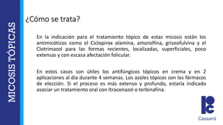 ¿Cómo se trata?
En la indicación para el tratamiento tópico de estas micosis están los
antimicóticos como el Ciclopirox olamina, amorolfina, griseofulvina y el
Clotrimazol para las formas recientes, localizadas, superficiales, poco
extensas y con escasa afectación folicular.
En estos casos son útiles los antifúngicos tópicos en crema y en 2
aplicaciones al día durante 4 semanas. Los azoles tópicos son los fármacos
de elección. Si el proceso es más extenso y profundo, estaría indicado
asociar un tratamiento oral con Itraconazol o terbinafina.
 